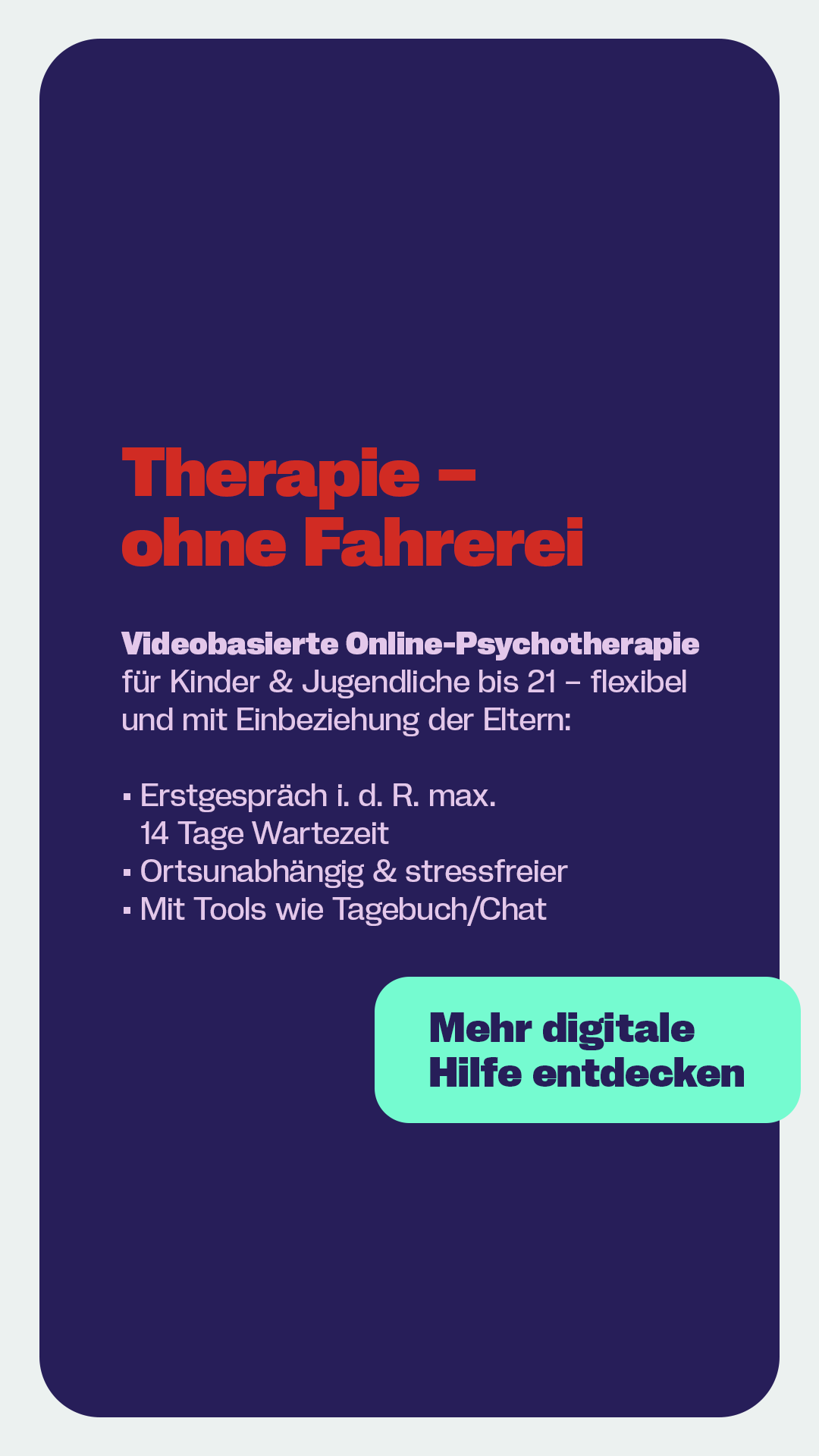 Grafik mit dunkelblauem Hintergrund und roter Überschrift ‚Therapie – ohne Fahrerei‘. Vorgestellt wird videobasierte Online-Psychotherapie für Kinder und Jugendliche bis 21 Jahre mit kurzer Wartezeit, ortsunabhängiger Nutzung und digitalen Tools wie Tagebuch und Chat. Unten rechts befindet sich ein Button mit der Aufschrift ‚Mehr digitale Hilfe entdecken‘.
